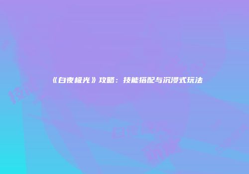《白夜极光》攻略：技能搭配与沉浸式玩法
