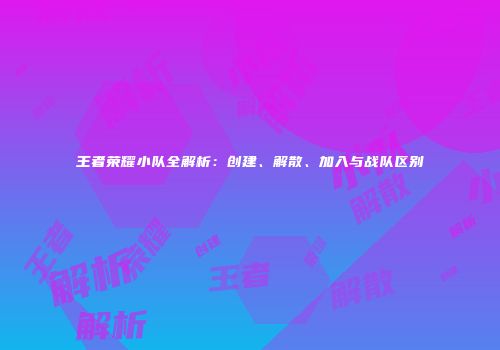王者荣耀小队全解析：创建、解散、加入与战队区别