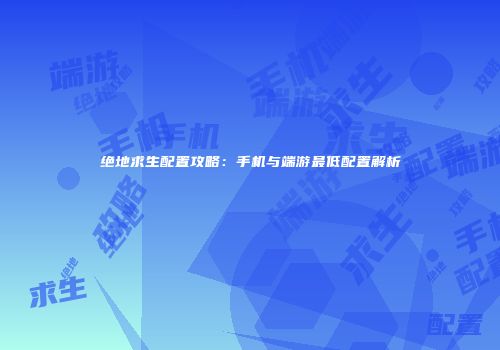 绝地求生配置攻略：手机与端游最低配置解析