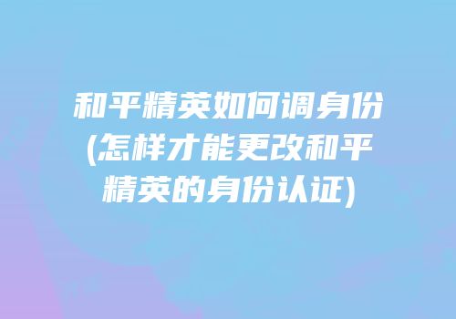 和平精英如何调身份(怎样才能更改和平精英的身份认证)