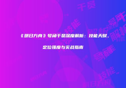 《明日方舟》号角干员深度解析：技能天赋、定位强度与实战指南