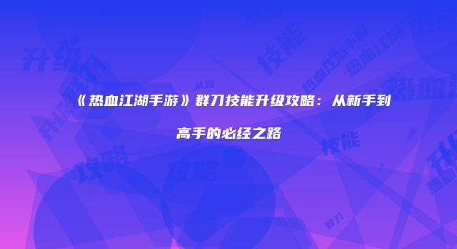 《热血江湖手游》群刀技能升级攻略：从新手到高手的必经之路
