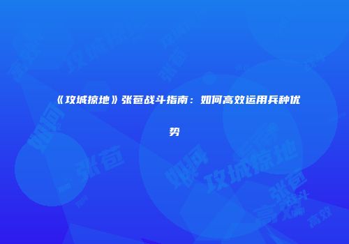 《攻城掠地》张苞战斗指南：如何高效运用兵种优势