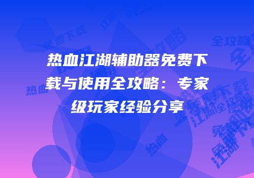 热血江湖辅助器免费下载与使用全攻略：专家级玩家经验分享