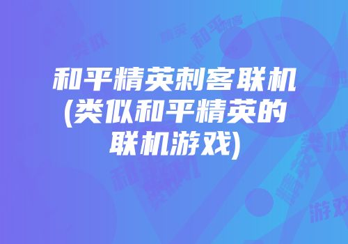 和平精英刺客联机(类似和平精英的联机游戏)