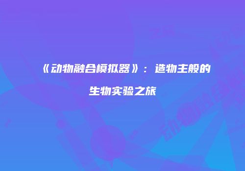 《动物融合模拟器》：造物主般的生物实验之旅