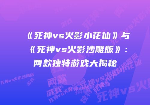 《死神vs火影小花仙》与《死神vs火影沙雕版》：两款独特游戏大揭秘