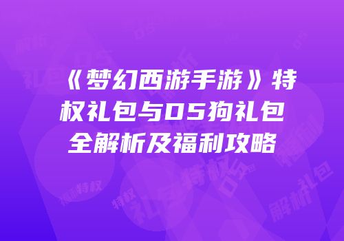 《梦幻西游手游》特权礼包与D5狗礼包全解析及福利攻略