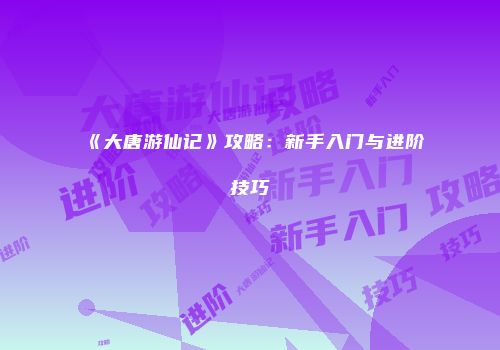 《大唐游仙记》攻略：新手入门与进阶技巧
