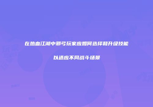 在热血江湖中邪弓玩家应如何选择和升级技能以适应不同战斗场景