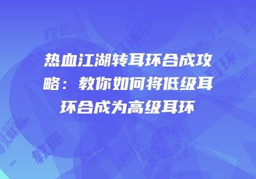 热血江湖转耳环合成攻略：教你如何将低级耳环合成为高级耳环