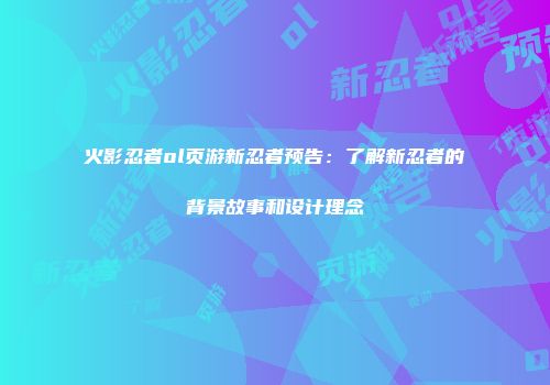 火影忍者ol页游新忍者预告：了解新忍者的背景故事和设计理念