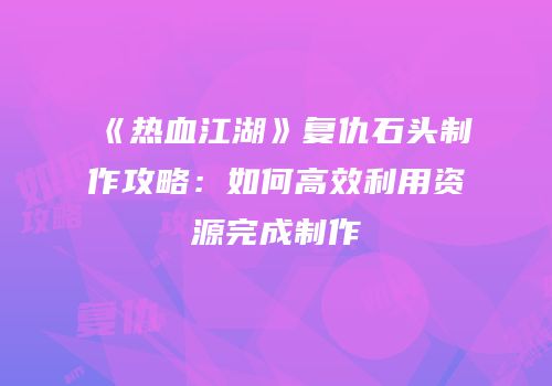 《热血江湖》复仇石头制作攻略：如何高效利用资源完成制作