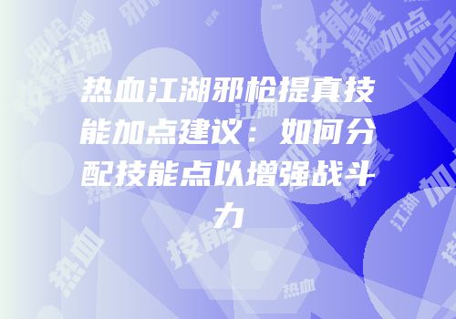 热血江湖邪枪提真技能加点建议：如何分配技能点以增强战斗力