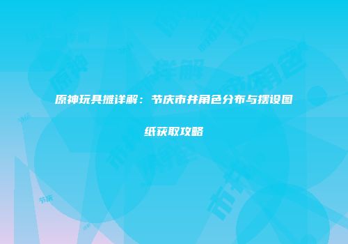 原神玩具摊详解：节庆市井角色分布与摆设图纸获取攻略