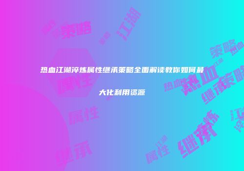 热血江湖淬炼属性继承策略全面解读教你如何最大化利用资源