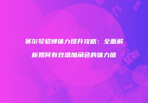 赛尔号貂蝉体力提升攻略：全面解析如何有效增加角色的体力值