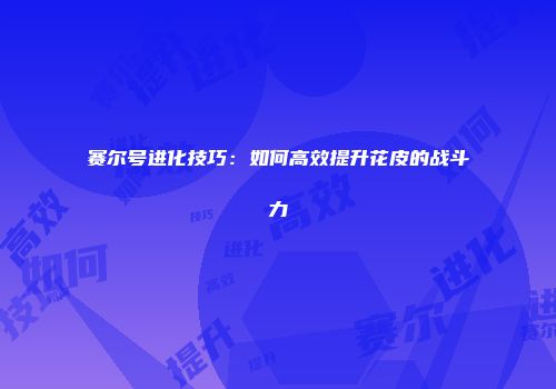赛尔号进化技巧：如何高效提升花皮的战斗力