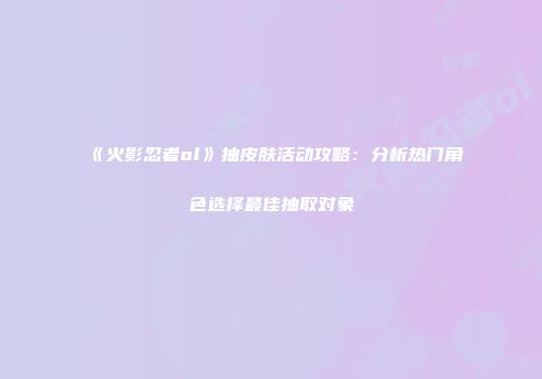 《火影忍者ol》抽皮肤活动攻略：分析热门角色选择最佳抽取对象