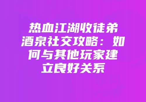 热血江湖收徒弟酒泉社交攻略：如何与其他玩家建立良好关系