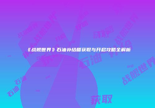 《战舰世界》石油补给箱获取与开启攻略全解析