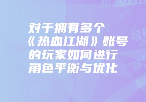 对于拥有多个《热血江湖》账号的玩家如何进行角色平衡与优化