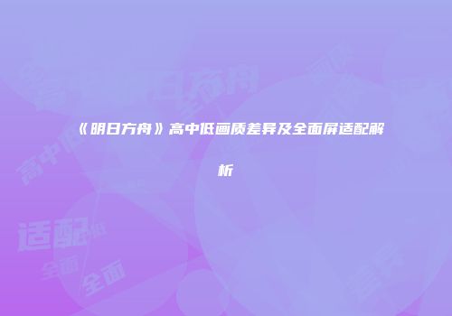 《明日方舟》高中低画质差异及全面屏适配解析