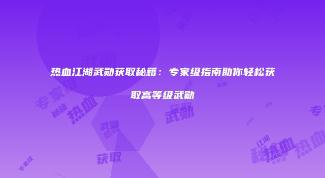 热血江湖武勋获取秘籍：专家级指南助你轻松获取高等级武勋