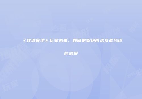 《攻城掠地》玩家必看：如何根据地形选择最合适的武将