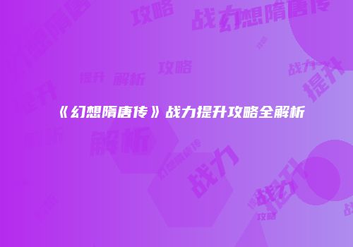 《幻想隋唐传》战力提升攻略全解析