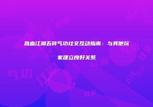 热血江湖五转气功社交互动指南：与其他玩家建立良好关系