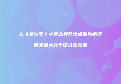 在《赛尔号》中哪些特殊地点能为精灵带来最大的个体洗练效果
