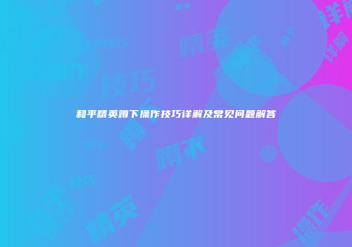 和平精英蹲下操作技巧详解及常见问题解答