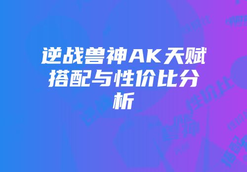 逆战兽神AK天赋搭配与性价比分析