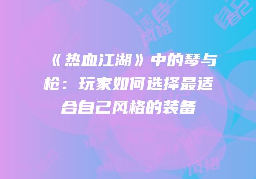 《热血江湖》中的琴与枪：玩家如何选择最适合自己风格的装备