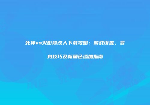 死神vs火影修改人下载攻略：游戏设置、变身技巧及新角色添加指南