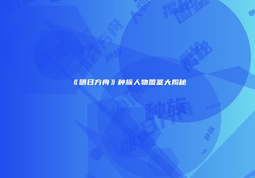 《明日方舟》种族人物图鉴大揭秘