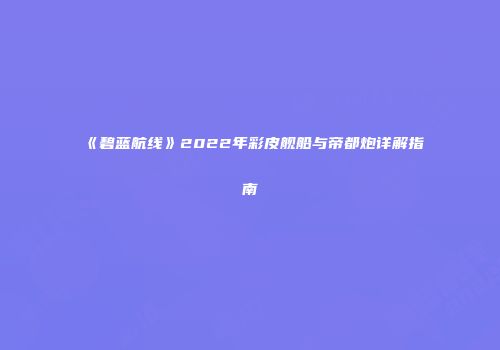 《碧蓝航线》2022年彩皮舰船与帝都炮详解指南