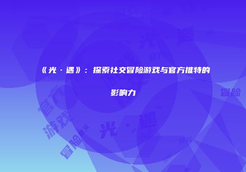 《光·遇》：探索社交冒险游戏与官方推特的影响力