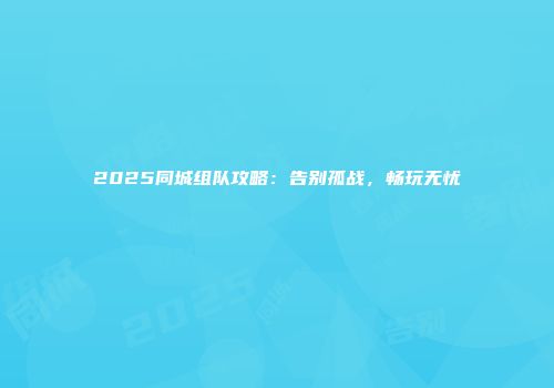 2025同城组队攻略：告别孤战，畅玩无忧