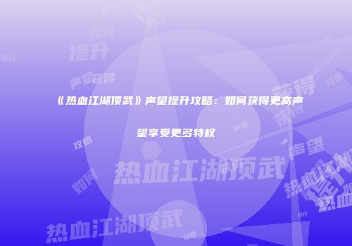 《热血江湖顶武》声望提升攻略：如何获得更高声望享受更多特权