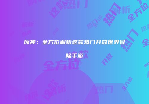 原神：全方位解析这款热门开放世界冒险手游