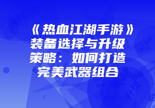 《热血江湖手游》装备选择与升级策略:如何打造完美武器组合