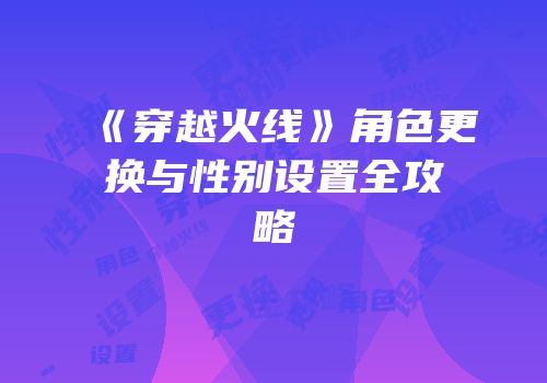 《穿越火线》角色更换与性别设置全攻略