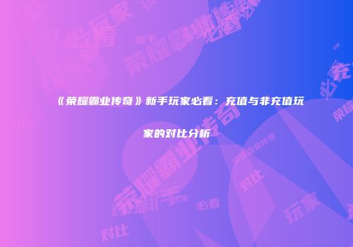 《荣耀霸业传奇》新手玩家必看：充值与非充值玩家的对比分析