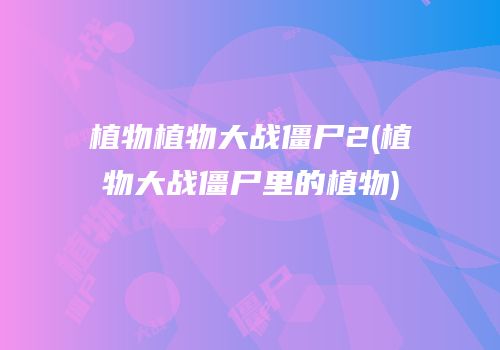 植物植物大战僵尸2(植物大战僵尸里的植物)
