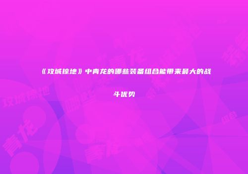 《攻城掠地》中青龙的哪些装备组合能带来最大的战斗优势