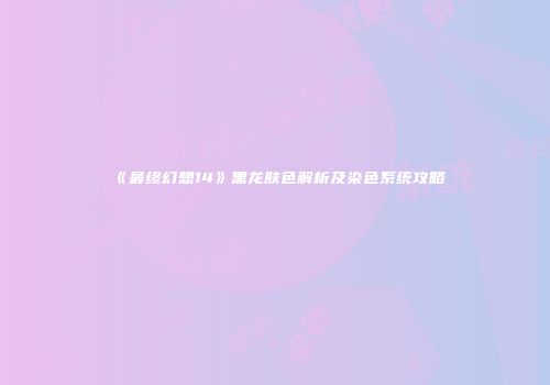 《最终幻想14》黑龙肤色解析及染色系统攻略