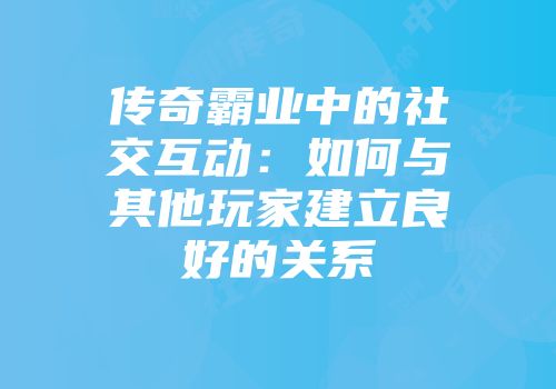 传奇霸业中的社交互动：如何与其他玩家建立良好的关系