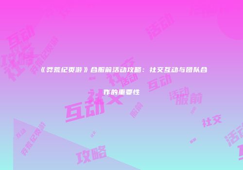 《莽荒纪页游》合服前活动攻略:社交互动与团队合作的重要性